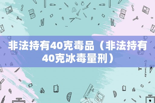 非法持有40克毒品（非法持有40克冰毒量刑）