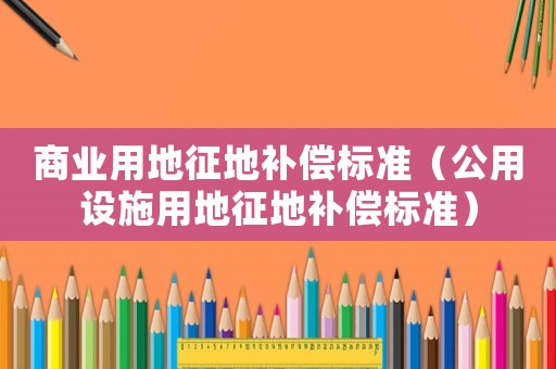 商業(yè)用地征地補償標準（公用設(shè)施用地征地補償標準）