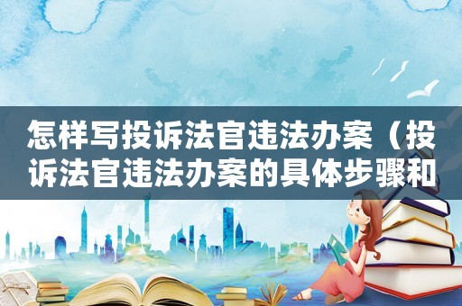 怎樣寫投訴法官違法辦案（投訴法官違法辦案的具體步驟和注意事項）