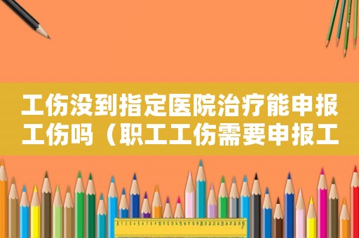 工傷沒到指定醫院治療能申報工傷嗎（職工工傷需要申報工傷嗎）