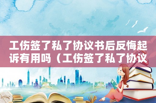 工傷簽了私了協(xié)議書后反悔起訴有用嗎（工傷簽了私了協(xié)議）