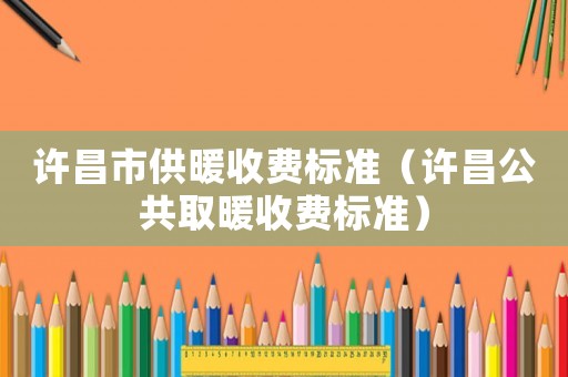 許昌市供暖收費(fèi)標(biāo)準(zhǔn)（許昌公共取暖收費(fèi)標(biāo)準(zhǔn)）