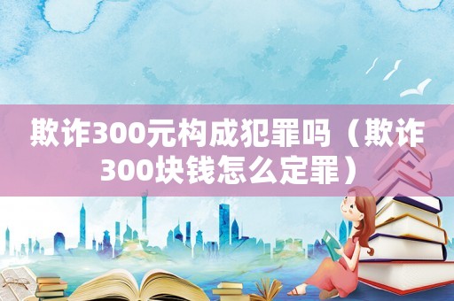 欺詐300元構(gòu)成犯罪嗎（欺詐300塊錢怎么定罪）