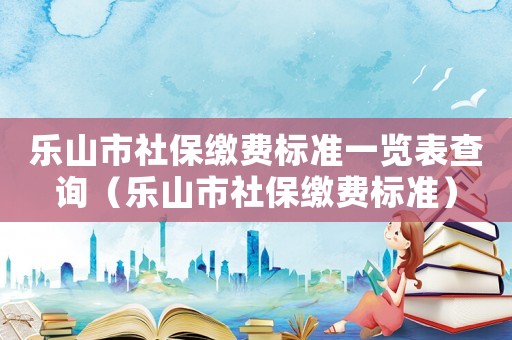 樂山市社保繳費(fèi)標(biāo)準(zhǔn)一覽表查詢（樂山市社保繳費(fèi)標(biāo)準(zhǔn)）