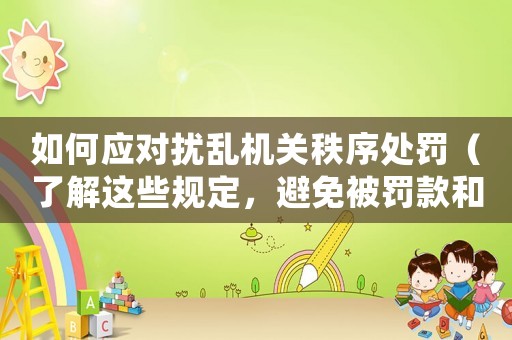 如何應(yīng)對擾亂機(jī)關(guān)秩序處罰（了解這些規(guī)定，避免被罰款和拘留）