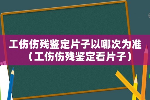 工傷傷殘鑒定片子以哪次為準（工傷傷殘鑒定看片子）