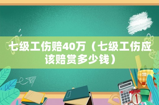 七級工傷賠40萬（七級工傷應(yīng)該賠賞多少錢）