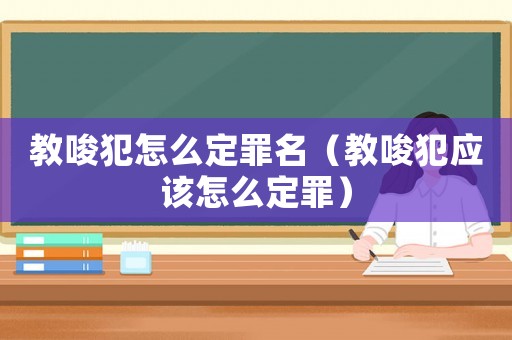 教唆犯怎么定罪名（教唆犯應(yīng)該怎么定罪）