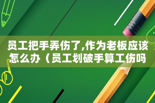 員工把手弄傷了,作為老板應該怎么辦（員工劃破手算工傷嗎）
