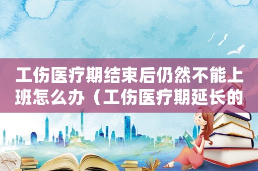 工傷醫療期結束后仍然不能上班怎么辦（工傷醫療期延長的規定）