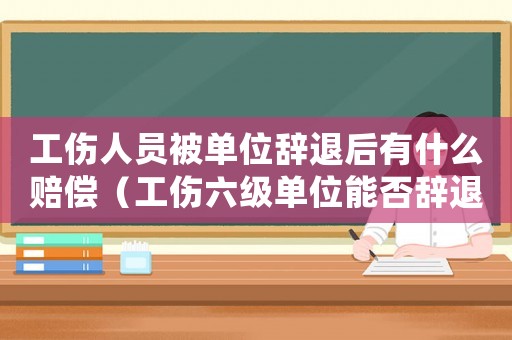 工傷人員被單位辭退后有什么賠償（工傷六級單位能否辭退）
