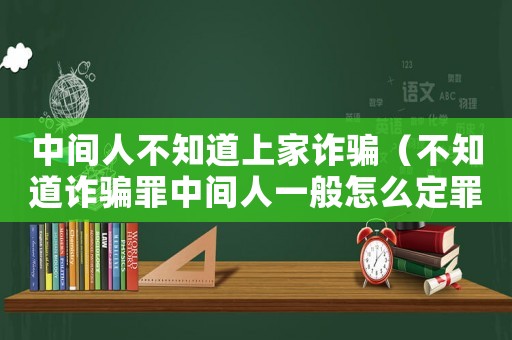 中間人不知道上家詐騙（不知道詐騙罪中間人一般怎么定罪）