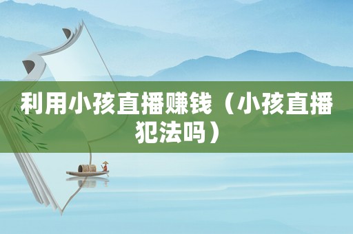 利用小孩直播賺錢（小孩直播犯法嗎）