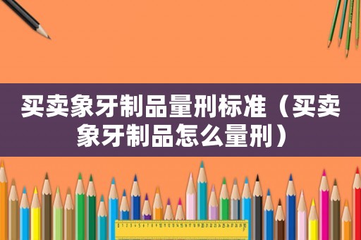 買賣象牙制品量刑標準（買賣象牙制品怎么量刑）