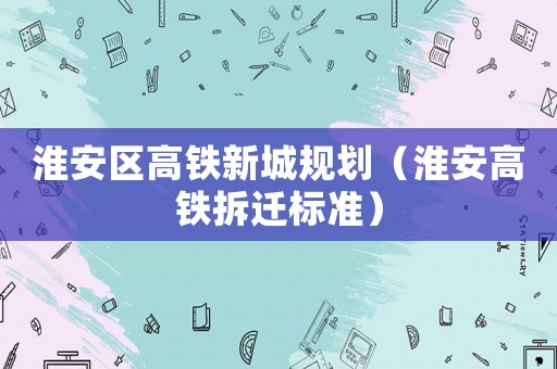 淮安區高鐵新城規劃（淮安高鐵拆遷標準）
