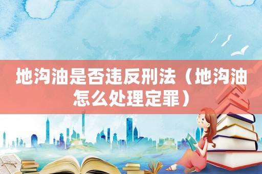 地溝油是否違反刑法（地溝油怎么處理定罪）