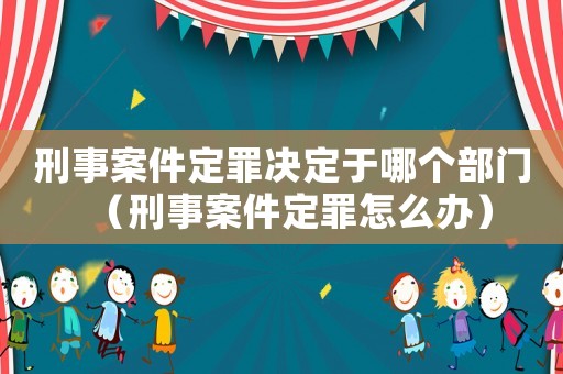 刑事案件定罪決定于哪個部門（刑事案件定罪怎么辦）