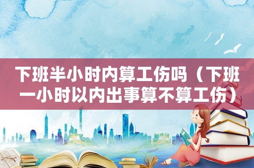 下班半小時內算工傷嗎（下班一小時以內出事算不算工傷）