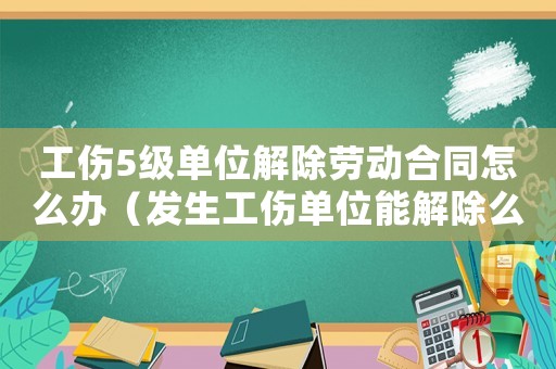 工傷5級單位解除勞動合同怎么辦（發生工傷單位能解除么）