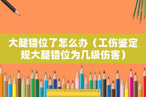 大腿錯位了怎么辦（工傷鑒定規大腿錯位為幾級傷害）