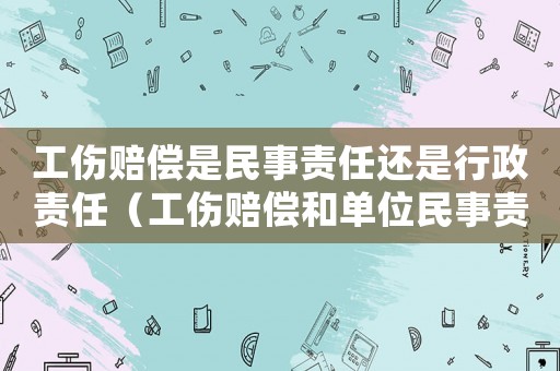 工傷賠償是民事責(zé)任還是行政責(zé)任（工傷賠償和單位民事責(zé)任）