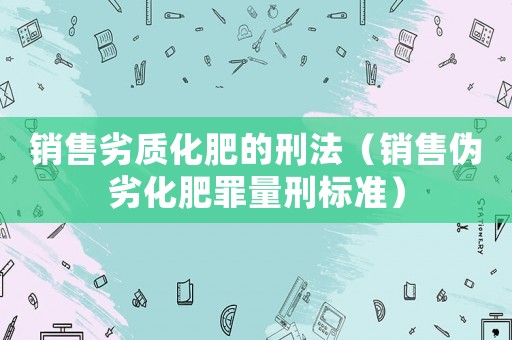 銷售劣質化肥的刑法（銷售偽劣化肥罪量刑標準）