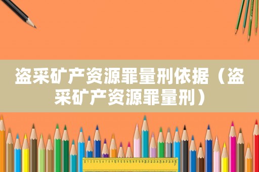 盜采礦產資源罪量刑依據（盜采礦產資源罪量刑）