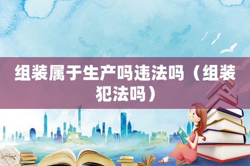 組裝屬于生產(chǎn)嗎違法嗎（組裝犯法嗎）