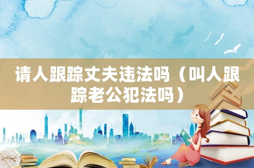 請人跟蹤丈夫違法嗎（叫人跟蹤老公犯法嗎）