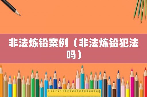 非法煉鉛案例（非法煉鉛犯法嗎）