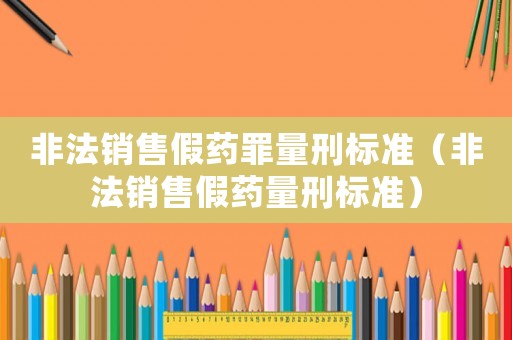 非法銷售假藥罪量刑標準（非法銷售假藥量刑標準）