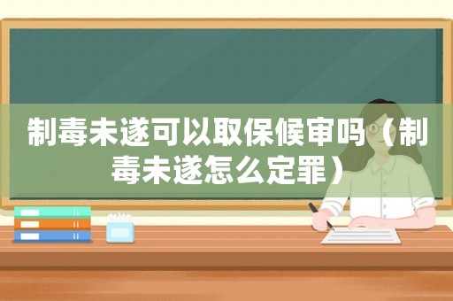 制毒未遂可以取保候審嗎（制毒未遂怎么定罪）