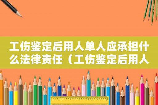 工傷鑒定后用人單人應承擔什么法律責任（工傷鑒定后用人單人應承擔什么）