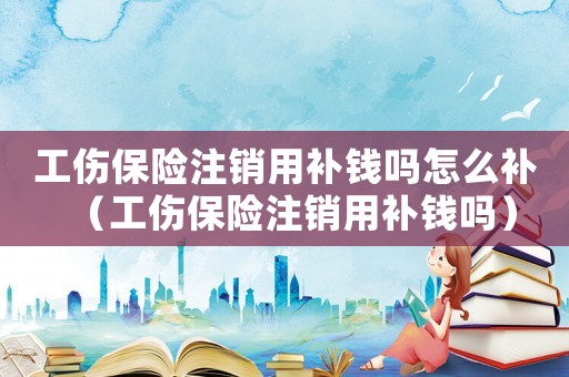 工傷保險注銷用補錢嗎怎么補（工傷保險注銷用補錢嗎）