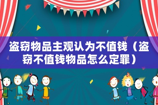 盜竊物品主觀認為不值錢（盜竊不值錢物品怎么定罪）