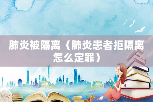 肺炎被隔離（肺炎患者拒隔離怎么定罪）