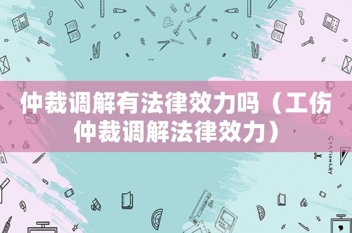 仲裁調解有法律效力嗎（工傷仲裁調解法律效力）