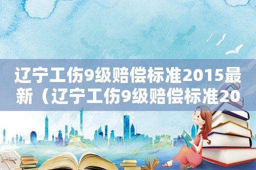 遼寧工傷9級(jí)賠償標(biāo)準(zhǔn)2015最新（遼寧工傷9級(jí)賠償標(biāo)準(zhǔn)2015）