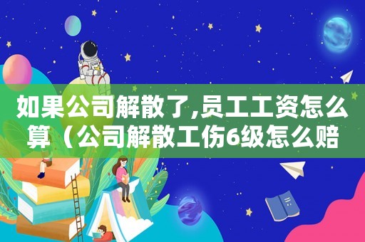 如果公司解散了,員工工資怎么算（公司解散工傷6級怎么賠償標準）