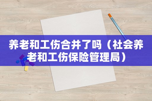 養(yǎng)老和工傷合并了嗎（社會(huì)養(yǎng)老和工傷保險(xiǎn)管理局）