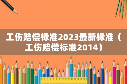 工傷賠償標準2023最新標準（工傷賠償標準2014）