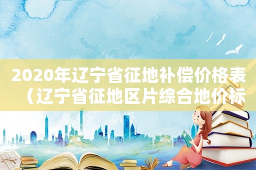 2020年遼寧省征地補償價格表（遼寧省征地區片綜合地價標準）