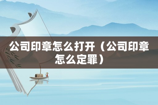 公司印章怎么打開（公司印章怎么定罪）