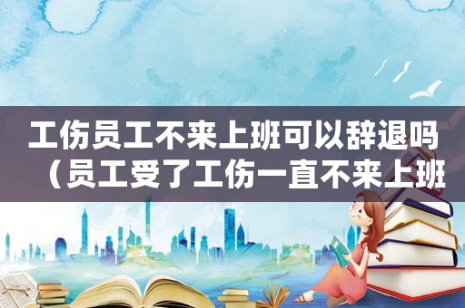 工傷員工不來上班可以辭退嗎（員工受了工傷一直不來上班）