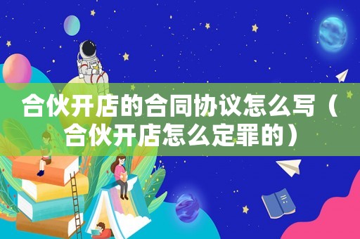 合伙開店的合同協(xié)議怎么寫（合伙開店怎么定罪的）