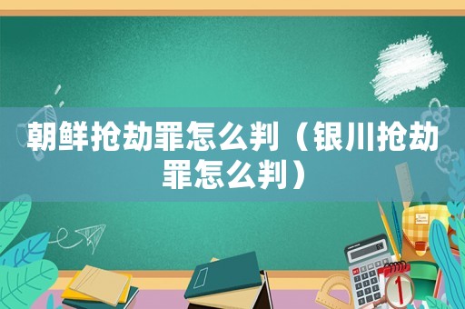 朝鮮搶劫罪怎么判（銀川搶劫罪怎么判）