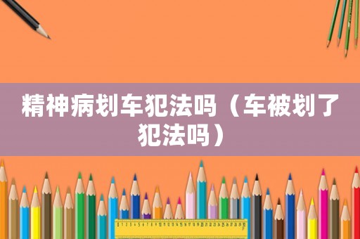 精神病劃車犯法嗎（車被劃了犯法嗎）