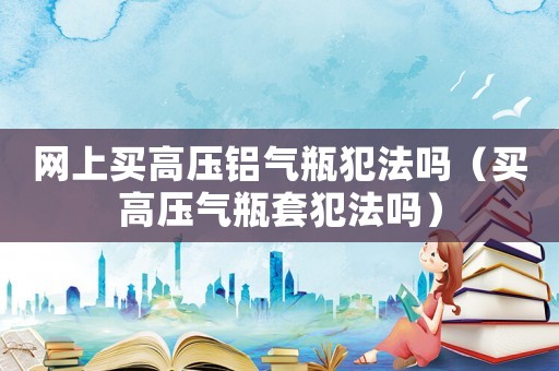 網上買高壓鋁氣瓶犯法嗎（買高壓氣瓶套犯法嗎）
