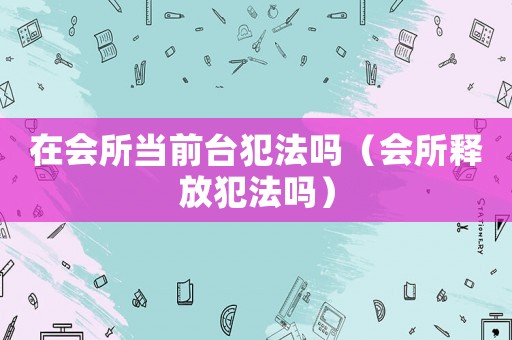在會所當(dāng)前臺犯法嗎（會所釋放犯法嗎）