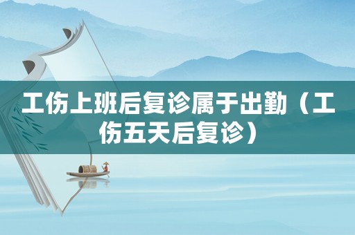 工傷上班后復診屬于出勤（工傷五天后復診）